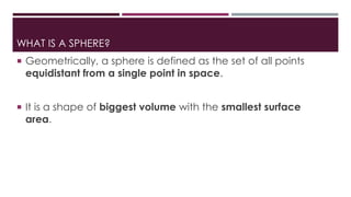 WHAT IS A SPHERE?
 Geometrically, a sphere is defined as the set of all points
equidistant from a single point in space.
 It is a shape of biggest volume with the smallest surface
area.
 