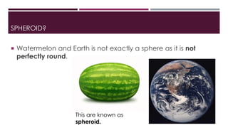 SPHEROID?
 Watermelon and Earth is not exactly a sphere as it is not
perfectly round.
This are known as
spheroid.
 