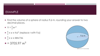 EXAMPLE
 Find the volume of a sphere of radius 9.6 m, rounding your answer to two
decimal places.
 V =
4
3
𝜋𝑟3

4
3
× 𝜋 × 9.63 (replace r with 9.6)

4
3
× 𝜋 × 884.736
 = 3705.97 𝑚3
9.6 m
 