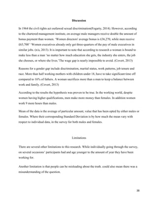 Discussion
In 1964 the civil rights act outlawed sexual discrimination(Fogarty, 2014). However, according
to the chartered management institute, on average male managers receive double the amount of
bonus payment than women. ‘Women directors' average bonus is £36,270, while men receive
£63,700’ ‘Women executives already only get three-quarters of the pay of male executives in
similar jobs. (n/a, 2013). It is important to note that according to research a woman is bound to
make less than a man ‘no matter how much education she gets, the industry she enters, the job
she chooses, or where she lives.’The wage gap is nearly impossible to avoid. (Covert, 2013)
Reasons for a gender gap include discrimination, marital status, work patterns, job tenure and
race. More than half working mothers with children under 18, have to take significant time off
compared to 16% of fathers. A woman sacrifices more than a man to keep a balance between
work and family. (Covert, 2013)
According to the results the hypothesis was proven to be true. In the working world, despite
women having higher qualifications, men make more money than females. In addition women
work 9 more hours than males.
Mean of the data is the average of particular amount, value that has been opted by either males or
females. Where their corresponding Standard Deviation is by how much the mean vary with
respect to individual data, in the survey for both males and females.

Limitations
There are several other limitations to this research. While individually going through the survey,
on several occasions’ participants had and age younger to the amount of year they have been
working for.
Another limitation is that people can be misleading about the truth. could also mean there was a
misunderstanding of the question.

38

 