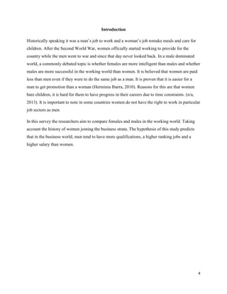 Introduction
Historically speaking it was a man’s job to work and a woman’s job tomake meals and care for
children. After the Second World War, women officially started working to provide for the
country while the men went to war and since that day never looked back. In a male dominated
world, a commonly debated topic is whether females are more intelligent than males and whether
males are more successful in the working world than women. It is believed that women are paid
less than men even if they were to do the same job as a man. It is proven that it is easier for a
man to get promotion than a woman (Herminia Ibarra, 2010). Reasons for this are that women
bare children, it is hard for them to have progress in their careers due to time constraints. (n/a,
2013). It is important to note in some countries women do not have the right to work in particular
job sectors as men
In this survey the researchers aim to compare females and males in the working world. Taking
account the history of women joining the business strata. The hypothesis of this study predicts
that in the business world, men tend to have more qualifications, a higher ranking jobs and a
higher salary than women.

4

 