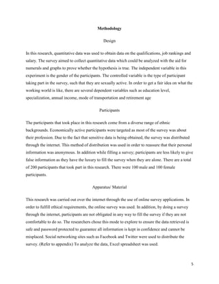 Methodology
Design
In this research, quantitative data was used to obtain data on the qualifications, job rankings and
salary. The survey aimed to collect quantitative data which could be analyzed with the aid for
numerals and graphs to prove whether the hypothesis is true. The independent variable in this
experiment is the gender of the participants. The controlled variable is the type of participant
taking part in the survey, such that they are sexually active. In order to get a fair idea on what the
working world is like, there are several dependent variables such as education level,
specialization, annual income, mode of transportation and retirement age
Participants
The participants that took place in this research come from a diverse range of ethnic
backgrounds. Economically active participants were targeted as most of the survey was about
their profession. Due to the fact that sensitive data is being obtained, the survey was distributed
through the internet. This method of distribution was used in order to reassure that their personal
information was anonymous. In addition while filling a survey; participants are less likely to give
false information as they have the luxury to fill the survey when they are alone. There are a total
of 200 participants that took part in this research. There were 100 male and 100 female
participants.
Apparatus/ Material
This research was carried out over the internet through the use of online survey applications. In
order to fulfill ethical requirements, the online survey was used. In addition, by doing a survey
through the internet, participants are not obligated in any way to fill the survey if they are not
comfortable to do so. The researchers chose this mode to explore to ensure the data retrieved is
safe and password protected to guarantee all information is kept in confidence and cannot be
misplaced. Social networking sites such as Facebook and Twitter were used to distribute the
survey. (Refer to appendix) To analyze the data, Excel spreadsheet was used.

5

 