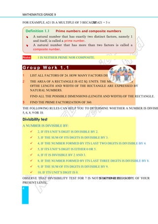 Mathematics Grade 9
4
For example, 621 is a multiple of 3 because 621 = 3 × 207.
Note: 1 is neither prime nor composite.
G r o u p W o r k 1 . 1
G r o u p W o r k 1 . 1
G r o u p W o r k 1 . 1
G r o u p W o r k 1 . 1
1 List all factors of 24. How many factors did you find?
2 The area of a rectangle is 432 sq. units. The measurements
of the length and width of the rectangle are expressed by
natural numbers.
Find all the possible dimensions (length and width) of the rectangle.
3 Find the prime factorization of 360.
The following rules can help you to determine whether a number is divisible by 2, 3, 4,
5, 6, 8, 9 or 10.
Divisibility test
A number is divisible by:
 2, if its unit’s digit is divisible by 2.
 3, if the sum of its digits is divisible by 3.
 4, if the number formed by its last two digits is divisible by 4.
 5, if its unit’s digit is either 0 or 5.
 6, if it is divisible by 2 and 3.
 8, if the number formed by its last three digits is divisible by 8.
 9, if the sum of its digits is divisible by 9.
 10, if its unit’s digit is 0.
Observe that divisibility test for 7 is not stated here as it is beyond the scope of your
present level.
Definition 1.1 Prime numbers and composite numbers
♦
♦
♦ A natural number that has exactly two distinct factors, namely 1
and itself, is called a prime number.
♦
♦
♦ A natural number that has more than two factors is called a
composite number.
 