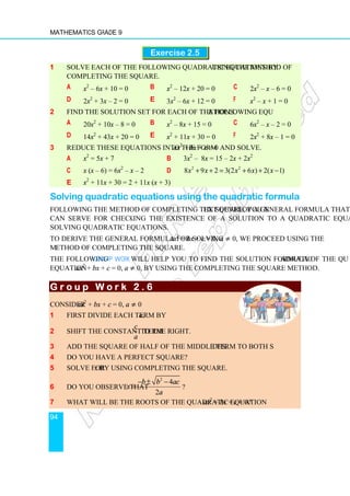 Mathematics Grade 9
94
Exercise 2.5
1 Solve each of the following quadratic equations by using the method of
completing the square.
a x2
– 6x + 10 = 0 b x2
– 12x + 20 = 0 c 2x2
– x – 6 = 0
d 2x2
+ 3x – 2 = 0 e 3x2
– 6x + 12 = 0 f x2
– x + 1 = 0
2 Find the solution set for each of the following equations.
a 20x2
+ 10x – 8 = 0 b x2
– 8x + 15 = 0 c 6x2
– x – 2 = 0
d 14x2
+ 43x + 20 = 0 e x2
+ 11x + 30 = 0 f 2x2
+ 8x – 1 = 0
3 Reduce these equations into the form ax2
+ bx + c = 0 and solve.
a x2
= 5x + 7 b 3x2
– 8x = 15 – 2x + 2x2
c x (x – 6) = 6x2
– x – 2 d 2 2
8 9 2 3(2 6 ) 2( 1)
x x x x x
+ + = + + −
e x2
+ 11x + 30 = 2 + 11x (x + 3)
Solving quadratic equations using the quadratic formula
Following the method of completing the square, you next develop a general formula that
can serve for checking the existence of a solution to a quadratic equation, and for
solving quadratic equations.
To derive the general formula for solving ax2
+ bx + c = 0, a ≠ 0, we proceed using the
method of completing the square.
The following Group Work will help you to find the solution formula of the quadratic
equation ax2
+ bx + c = 0, a ≠ 0, by using the completing the square method.
G r o u p W o r k 2 . 6
G r o u p W o r k 2 . 6
G r o u p W o r k 2 . 6
G r o u p W o r k 2 . 6
Consider ax2
+ bx + c = 0, a ≠ 0
1 First divide each term by a.
2 Shift the constant term
c
a
to the right.
3 Add the square of half of the middle term to both sides.
4 Do you have a perfect square?
5 Solve for x by using completing the square.
6 Do you observe that
2
4
2
b b ac
x
a
− ± −
= ?
7 What will be the roots of the quadratic equation ax2
+ bx + c = 0?
 