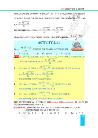 For a general quadratic equation of type
of completing the square, you
2
2
4
2
b b ac
r
a
− + −
= .
Therefore, the solution set is
From the above discussions,
In
2
4
2
b b ac
x
a
− ± −
= , discuss the possible conditions
a b2
– 4ac  0
Note: If any quadratic equation
solution is determined by
1 if 2
4 0,
b ac
−  then
2
4
2
b b ac
x
a
− − −
= and
Therefore, the equation has two solutions.
2 if b2
– 4ac = 0 then x
Therefore, the equation has only one solution.
3 if 2
4 0,
b ac
−  then x
Therefore, the equation does not have any real solution.
The expression 2
4
b ac
−
determine the existence of solutions.
Example 15 Using the discriminant
solution(s), and solve if there is a solution
a 3x2
– 5x + 2 = 0
Unit 2 Solutions of Equations
For a general quadratic equation of type ax2
+ bx + c = 0, a ≠ 0, by applying the method
you can conclude that the roots are 1
b b ac
r
− − −
=
the solution set is
2 2
4 4
, .
2 2
b b ac b b ac
a a
 
− − − − + −
 
 
 
 
From the above discussions, what do you observe about 2
4
b ac
− in x
− ± −
=
ACTIVITY 2.11
, discuss the possible conditions for x when,
b b2
– 4ac = 0 c b2
– 4ac  0
f any quadratic equation ax2
+ bx + c = 0, a ≠ 0 has a solution, then the
solution is determined by
2
4
2
b b ac
x
a
− ± −
= and
2
4
2
b b ac
x
a
− ± −
= represents two numbers,
and
2
4
.
2
b b ac
x
a
− + −
=
the equation has two solutions.
2
4
2 2
b b ac b
x
a a
− ± − −
= = is the only solution.
the equation has only one solution.
2
4
2
b b ac
x
a
− ± −
= is not defined in R.
the equation does not have any real solution.
b ac is called the discriminant or discriminator
existence of solutions.
Using the discriminant, check to see if the following equations have
and solve if there is a solution.
+ 2 = 0 b x2
– 8x + 16 = 0 c –
Solutions of Equations
95
applying the method
2
4
2
b b ac
a
− − −
and
2
4
?
2
b b ac
a
− ± −
has a solution, then the
, namely
is the only solution.
discriminator. It helps to
if the following equations have
–2x2
– 4x – 9 = 0
 