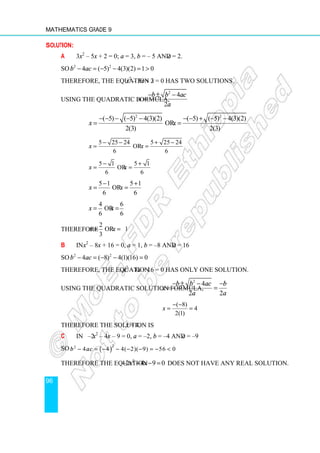 Mathematics Grade 9
96
Solution:
a 3x2
– 5x + 2 = 0; a = 3, b = – 5 and c = 2.
So 2 2
4 ( 5) 4(3)(2) 1 0
b ac
− = − − = 
Therefore, the equation 3x2
– 5x + 2 = 0 has two solutions.
Using the quadratic formula,
2
4
2
b b ac
x
a
− ± −
=
2 2
( 5) ( 5) 4(3)(2) ( 5) ( 5) 4(3)(2)
or
2(3) 2(3)
x x
− − − − − − − + − −
= =
5 25 24 5 25 24
or
6 6
x x
− − + −
= =
5 1 5 1
or
6 6
x x
− +
= =
5 1 5 1
or
6 6
x x
− +
= =
4 6
or
6 6
x x
= =
Therefore
2
or 1.
3
x x
= =
b In x2
– 8x + 16 = 0, a = 1, b = –8 and c = 16
So 2 2
4 ( 8) 4(1)(16) 0
b ac
− = − − =
Therefore, the equation x2
– 8x + 16 = 0 has only one solution.
Using the quadratic solution formula,
2
4
2 2
b b ac b
x
a a
− ± − −
= =
( 8)
4
2(1)
x
− −
= =
Therefore the solution is x = 4.
c In –2x2
– 4x – 9 = 0, a = –2, b = –4 and c = –9
So ( )
2
2
4 4 4( 2)( 9) 56 0
b ac
− = − − − − = − 
Therefore the equation 2
2 4 9 0
x x
− − − = does not have any real solution.
 