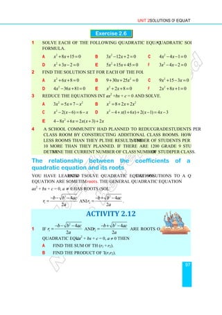 1 Solve each of the following quadratic equations by using the
formula.
a 2
8 15 0
x x
+ + =
d 2
3 2 0
x x
+ − =
2 Find the solution set for each of the following equations
a 2
6 8 0
x x
+ + =
d 2
4 36 81 0
x x
− + =
3 Reduce the equations into the form
a 2 2
3 5 7
x x x
= + −
c 2
2( 6) 6
x x x
− − = −
e 2
4 8 6 2 ( 3) 2
x x x x x
− + = + +
4 A school community had planned to reduce the number of
class room by constructing additional class rooms. However, they constructed 4
less rooms than they planned. As
10 more than they planned. If there are 1200 grade 9 students in the school,
determine the current number of class rooms and the
The relationship between the coefficients of a
quadratic equation and its roots
You have learned how to
equation are sometimes called
ax2
+ bx + c = 0, a ≠ 0 has roots (solutions)
2
1
4
2
b b ac
r
a
− − −
= and
1 If
2
1
4
2
b b ac
r
a
− − −
=
quadratic equation ax
a Find the sum of the roots
b Find the product of the roots
Unit 2 Solutions of Equations
Exercise 2.6
Solve each of the following quadratic equations by using the quadratic solution
8 15 0 b 2
3 12 2 0
x x
− + = c 4 4 1 0
3 2 0 e 2
5 15 45 0
x x
+ + = f 3 4 2 0
Find the solution set for each of the following equations.
6 8 0 b 2
9 30 25 0
x x
+ + = c 9 15 3 0
4 36 81 0
− + = e 2
2 8 0
x x
+ + = f 2 8 1 0
Reduce the equations into the form ax2
+bx + c = 0 and solve.
2 2
x x x
= + − b 2 2
8 2 2
x x x
= + +
2( 6) 6
x x x
− − = − d 2
4 (1 6 ) 2( 1) 4 3
x x x x x
− + + + − = −
4 8 6 2 ( 3) 2
x x x x x
− + = + +
A school community had planned to reduce the number of grade 9
class room by constructing additional class rooms. However, they constructed 4
less rooms than they planned. As the result, the number of students per class was
10 more than they planned. If there are 1200 grade 9 students in the school,
mine the current number of class rooms and the number of students
The relationship between the coefficients of a
quadratic equation and its roots
how to solve quadratic equations. The solutions to a quadratic
equation are sometimes called roots. The general quadratic equation
0 has roots (solutions)
and
2
2
4
2
b b ac
r
a
− + −
= .
ACTIVITY 2.12
b b ac
and
2
2
4
2
b b ac
r
a
− + −
= are roots of the
ax2
+ bx + c = 0, a ≠ 0 then
Find the sum of the roots (r1 + r2).
Find the product of the roots (r1r2).
Solutions of Equations
97
uadratic solution
2
4 4 1 0
x x
− − =
2
3 4 2 0
x x
− − =
2
9 15 3 0
x x
+ − =
2
2 8 1 0
x x
+ + =
4 (1 6 ) 2( 1) 4 3
x x x x x
− + + + − = −
grade 9 students per
class room by constructing additional class rooms. However, they constructed 4
number of students per class was
10 more than they planned. If there are 1200 grade 9 students in the school,
of students per class.
The relationship between the coefficients of a
. The solutions to a quadratic
 