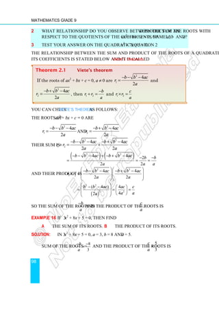 Mathematics Grade 9
98
2 What relationship do you observe between the sum and product of the roots with
respect to the quotients of the coefficients of ax2
+ bx + c = 0 , namely a, b and c?
3 Test your answer on the quadratic equation 2x2
− 7x + 5 = 0.
The relationship between the sum and product of the roots of a quadratic equation and
its coefficients is stated below and it is called Viete’s theorem.
You can check Viete’s Theorem as follows:
The roots of ax2
+ bx + c = 0 are
2
1
4
2
b b ac
r
a
− − −
= and
2
2
4
2
b b ac
r
a
− + −
=
Their sum is
2 2
1 2
4 4
2 2
b b ac b b ac
r r
a a
− − − − + −
+ = +
( ) ( )
2 2
4 4 2
2 2
b b ac b b ac b b
a a a
− − − + − + − − −
= = =
and their product is
2 2
1 2
4 4
2 2
b b ac b b ac
r r
a a
  
− − − − + −
× =   
  
  
( )
2 2
2 2
( 4 ) 4
4
2
b b ac ac c
a a
a
 
− −  
 
= = =
 
   
 
So the sum of the roots is
b
a
−
and the product of the roots is .
c
a
Example 16 If 3x2
+ 8x + 5 = 0, then find
a The sum of its roots. b The product of its roots.
Solution: In 3x2
+ 8x + 5 = 0, a = 3, b = 8 and c = 5.
Sum of the roots =
8
3
b
a
− −
= and the product of the roots is
5
3
c
a
= .
Theorem 2.1 Viete’s theorem
If the roots of ax2
+ bx + c = 0, a ≠ 0 are
2
1
4
2
b b ac
r
a
− − −
= and
2
2
4
2
b b ac
r
a
− + −
= , then 1 2
b
r r
a
−
+ = and 1 2
c
r r
a
× =
 