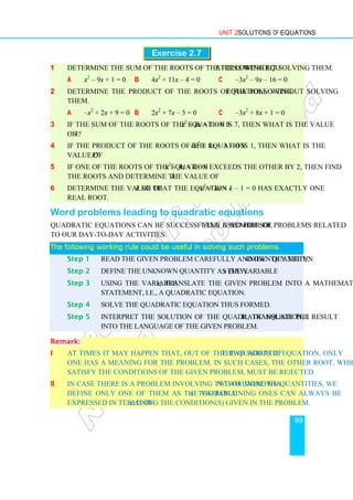 Unit 2 Solutions of Equations
99
Exercise 2.7
1 Determine the sum of the roots of the following equations without solving them.
a x2
– 9x + 1 = 0 b 4x2
+ 11x – 4 = 0 c –3x2
– 9x – 16 = 0
2 Determine the product of the roots of the following equations without solving
them.
a –x2
+ 2x + 9 = 0 b 2x2
+ 7x – 3 = 0 c –3x2
+ 8x + 1 = 0
3 If the sum of the roots of the equation 3x2
+ kx + 1 = 0 is 7, then what is the value
of k?
4 If the product of the roots of the equation kx2
+ 8x + 3 = 0 is 1, then what is the
value of k?
5 If one of the roots of the equation x2
– 4x + k = 0 exceeds the other by 2, then find
the roots and determine the value of k.
6 Determine the value of k so that the equation x2
+ kx + k – 1 = 0 has exactly one
real root.
Word problems leading to quadratic equations
Quadratic equations can be successfully used for solving a number of problems related
to our day-to-day activities.
The following working rule could be useful in solving such problems.
The following working rule could be useful in solving such problems.
The following working rule could be useful in solving such problems.
The following working rule could be useful in solving such problems.
Step 1 Read the given problem carefully and identify the unknown quantity.
Step 2 Define the unknown quantity as the variable x (say).
Step 3 Using the variable x, translate the given problem into a mathematical
statement, i.e., a quadratic equation.
Step 4 Solve the quadratic equation thus formed.
Step 5 Interpret the solution of the quadratic equation, i.e., translate the result
into the language of the given problem.
Remark:
i At times it may happen that, out of the two roots of the quadratic equation, only
one has a meaning for the problem. In such cases, the other root, which does not
satisfy the conditions of the given problem, must be rejected.
ii In case there is a problem involving two or more than two unknown quantities, we
define only one of them as the variable x. The remaining ones can always be
expressed in terms of x, using the condition(s) given in the problem.
 