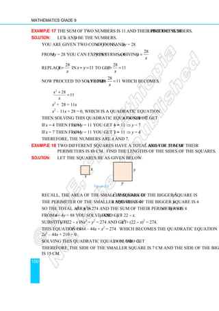 Mathematics Grade 9
100
Example 17 The sum of two numbers is 11 and their product is 28. Find the numbers.
Solution: Let x and y be the numbers.
You are given two conditions, x + y = 11 and xy = 28
From xy = 28 you can express y in terms of x, giving
28
y
x
=
Replace
28
y
x
= in 11
x y
+ = to get
28
11
x
x
+ =
Now proceed to solve for x from
28
11
x
x
+ = which becomes
2
28
11
x
x
+
=
x2
+ 28 = 11x
x2
– 11x + 28 = 0, which is a quadratic equation.
Then solving this quadratic equation, you get x = 4 or x = 7.
If x = 4 then from x + y = 11 you get 4 + y = 11 ⇒ y = 7
If x = 7 then from x + y = 11 you get 7 + y = 11 ⇒ y = 4
Therefore, the numbers are 4 and 7.
Example 18 Two different squares have a total area of 274 cm2
and the sum of their
perimeters is 88 cm. Find the lengths of the sides of the squares.
Solution: Let the squares be as given below.
Recall, the area of the smaller square is x2
and area of the bigger square is y2
.
The perimeter of the smaller square is 4x and that of the bigger square is 4y.
So the total area is x2
+ y2
= 274 and the sum of their perimeters is 4x + 4y = 88.
From 4x + 4y = 88 you solve for y and get y = 22 – x.
Substitute y = 22 – x in x2
+ y2
= 274 and get x2
+ (22 – x)2
= 274.
This equation is x2
+ 484 – 44x + x2
= 274 which becomes the quadratic equation
2x2
– 44x + 210 = 0.
Solving this quadratic equation, you get x = 15 or x = 7.
Therefore, the side of the smaller square is 7 cm and the side of the bigger square
is 15 cm.
Figure 2.5
y
y
x
x
 
