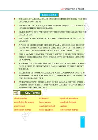 1 The area of a rectangle is 21
dimensions of the rectangle.
2 The perimeter of an equilateral triangle is
length of the side of the equilateral triangle.
3 Divide 29 into two parts so that the sum of the squares of the parts is 425.
value of each part.
4 The sum of the squares of two consecutive natural numbers
numbers.
5 A piece of cloth costs Birr 200. If the piece
metre of cloth was Birr 2 less, the cost of the piece would have remained
unchanged. How long is the piece and what is its original price per me
6 Birr 6,500 were divided equally among a certain number of persons. Had there
been 15 more persons, each would have got Birr 30 less. Find the original number
of persons.
7 A person on tour has Birr 360 for his daily expenses. If he extends his tour
days, he has to cut down his daily expense by Birr 3. Find the original duration of
the tour.
8 In a flight of 600 km, an aircraft was slowed down due to bad weather. Its average
speed for the trip was reduced to 200 km/hr and the time increased by 3
Find the duration of the flight.
9 An express train makes a run of 240 km at a certain speed. Another train whose
speed is 12 km/hr less takes an hour longer to cover the same distance. Find the
speed of the express train in km/hr.
Key Terms
absolute value
completing the square
discriminant
elimination method
Unit 2 Solutions of Equations
Exercise 2.8
The area of a rectangle is 21 cm2
. If one side exceeds the other by 4 cm
dimensions of the rectangle.
The perimeter of an equilateral triangle is numerically equal to its area. Find the
side of the equilateral triangle.
Divide 29 into two parts so that the sum of the squares of the parts is 425.
The sum of the squares of two consecutive natural numbers is 313. Find the
A piece of cloth costs Birr 200. If the piece was 5 m longer, and the cost of each
metre of cloth was Birr 2 less, the cost of the piece would have remained
unchanged. How long is the piece and what is its original price per me
Birr 6,500 were divided equally among a certain number of persons. Had there
been 15 more persons, each would have got Birr 30 less. Find the original number
A person on tour has Birr 360 for his daily expenses. If he extends his tour
days, he has to cut down his daily expense by Birr 3. Find the original duration of
In a flight of 600 km, an aircraft was slowed down due to bad weather. Its average
speed for the trip was reduced to 200 km/hr and the time increased by 3
Find the duration of the flight.
An express train makes a run of 240 km at a certain speed. Another train whose
speed is 12 km/hr less takes an hour longer to cover the same distance. Find the
speed of the express train in km/hr.
Key Terms
exponents quadratic equations
factorization quadratic formula
graphical method radicals
linear equations substitution method
Solutions of Equations
101
s the other by 4 cm, find the
equal to its area. Find the
Divide 29 into two parts so that the sum of the squares of the parts is 425. Find the
is 313. Find the
5 m longer, and the cost of each
metre of cloth was Birr 2 less, the cost of the piece would have remained
unchanged. How long is the piece and what is its original price per metre?
Birr 6,500 were divided equally among a certain number of persons. Had there
been 15 more persons, each would have got Birr 30 less. Find the original number
A person on tour has Birr 360 for his daily expenses. If he extends his tour for 4
days, he has to cut down his daily expense by Birr 3. Find the original duration of
In a flight of 600 km, an aircraft was slowed down due to bad weather. Its average
speed for the trip was reduced to 200 km/hr and the time increased by 30 minutes.
An express train makes a run of 240 km at a certain speed. Another train whose
speed is 12 km/hr less takes an hour longer to cover the same distance. Find the
quadratic equations
quadratic formula
substitution method
 