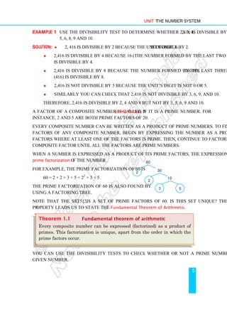Unit 1 The Number System
5
Example 1 Use the divisibility test to determine whether 2,416 is divisible by 2, 3, 4,
5, 6, 8, 9 and 10.
Solution: ♦ 2, 416 is divisible by 2 because the unit’s digit 6 is divisible by 2.
♦ 2,416 is divisible by 4 because 16 (the number formed by the last two digits)
is divisible by 4.
♦ 2,416 is divisible by 8 because the number formed by the last three digits
(416) is divisible by 8.
♦ 2,416 is not divisible by 5 because the unit’s digit is not 0 or 5.
♦ Similarly you can check that 2,416 is not divisible by 3, 6, 9, and 10.
Therefore, 2,416 is divisible by 2, 4 and 8 but not by 3, 5, 6, 9 and 10.
A factor of a composite number is called a prime factor, if it is a prime number. For
instance, 2 and 5 are both prime factors of 20.
Every composite number can be written as a product of prime numbers. To find the prime
factors of any composite number, begin by expressing the number as a product of two
factors where at least one of the factors is prime. Then, continue to factorize each resulting
composite factor until all the factors are prime numbers.
When a number is expressed as a product of its prime factors, the expression is called the
prime factorization of the number.
For example, the prime factorization of 60 is
60 = 2 × 2 × 3 × 5 = 22
× 3 × 5.
The prime factorization of 60 is also found by
using a factoring tree.
Note that the set {2, 3, 5} is a set of prime factors of 60. Is this set unique? This
property leads us to state the Fundamental Theorem of Arithmetic.
You can use the divisibility tests to check whether or not a prime number divides a
given number.
Theorem 1.1 Fundamental theorem of arithmetic
Every composite number can be expressed (factorized) as a product of
primes. This factorization is unique, apart from the order in which the
prime factors occur.
2
60
2 30
3 5
15
 