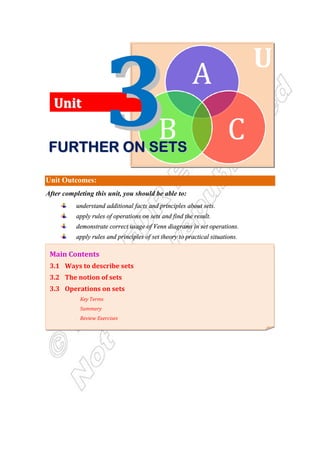 U
Unit Outcomes:
After completing this unit, you should be able to:
understand additional facts and principles about sets.
apply rules of operations on sets and find the result.
demonstrate correct usage of Venn diagrams in set operations.
apply rules and principles of set theory to practical situations.
Main Contents
3.1 Ways to describe sets
3.2 The notion of sets
3.3 Operations on sets
Key Terms
Summary
Review Exercises
U
Un
ni
it
t
F
F
F
F
F
F
F
FU
U
U
U
U
U
U
UR
R
R
R
R
R
R
RT
T
T
T
T
T
T
TH
H
H
H
H
H
H
HE
E
E
E
E
E
E
ER
R
R
R
R
R
R
R O
O
O
O
O
O
O
ON
N
N
N
N
N
N
N S
S
S
S
S
S
S
SE
E
E
E
E
E
E
ET
T
T
T
T
T
T
TS
S
S
S
S
S
S
S
 