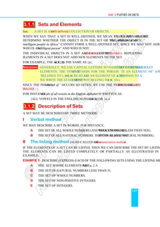 Unit 3 Further on Sets
107
3.1.1 Sets and Elements
Set: A Set is any well-defined collection of objects.
When we say that a set is well-defined, we mean that, given an object, we are able to
determine whether the object is in the set or not. For instance, “The collection of all
intelligent people in Africa” cannot form a well-defined set, since we may not agree on
who is an “intelligent person” and who is not.
The individual objects in a set are called the elements or the members. Repeating
elements in a set does not add new elements to the set.
For example, the set {a, a, a} is the same as {a}.
Notation: Generally, we use capital letters to name sets and small letters to represent
elements. The symbol ‘∈’ stands for the phrase ‘is an element of’ (or
‘belongs to’). So, x∈A is read as ‘x is an element of A’ or ‘x belongs to A’.
We write the statement ‘x does not belong to A’ as x∉A.
Since the phrase ‘the set of ’ occurs so often, we use the symbol called brace (or curly
bracket) { }.
For instance, ‘the set of all vowels in the English alphabet is written as
{all vowels in the English alphabet} or {a, e, i, o, u}.
3.1.2 Description of Sets
A set may be described by three methods:
i Verbal method
We may describe a set in words. For instance,
a The set of all whole numbers less than ten or {all whole numbers less than ten}.
b The set of all natural numbers. This can also be written as {all natural numbers}.
ii The listing method (also called roster or enumeration method)
If the elements of a set can be listed, then we can describe the set by listing its elements.
The elements can be listed completely or partially as illustrated in the following
example:
Example 1 Describe (express) each of the following sets using the listing method:
a The set whose elements are a, 2 and 7.
b The set of natural numbers less than 51.
c The set of whole numbers.
d The set of non-positive integers.
e The set of integers.
 