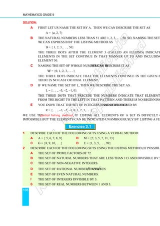 Mathematics Grade 9
108
Solution:
a First let us name the set by A. Then we can describe the set as
A = {a, 2, 7}
b The natural numbers less than 51 are 1, 2, 3, . . ., 50. So, naming the set as B
we can express B by the listing method as
B = { 1, 2, 3, . . ., 50}
The three dots after the element 3 (called an ellipsis) indicate that the
elements in the set continue in that manner up to and including the last
element 50.
c Naming the set of whole numbers by ॾ, we can describe it as
ॾ = {0, 1, 2, 3, . . . }
The three dots indicate that the elements continue in the given pattern and
there is no last or final element.
d If we name the set by L, then we describe the set as
L = { . . ., –3, –2, –1, 0}
The three dots that precede the numbers indicate that elements continue
from the right to the left in that pattern and there is no beginning element.
e You know that the set of integers is denoted by ℤ and is described by
ℤ = { . . ., –3, –2, –1, 0, 1, 2, 3, . . .}
We use the partial listing method, if listing all elements of a set is difficult or
impossible but the elements can be indicated unambiguously by listing a few of them.
Exercise 3.1
1 Describe each of the following sets using a verbal method:
a A = { 5, 6, 7, 8, 9} b M = {2, 3, 5, 7, 11, 13}
c G = {8, 9, 10, . . .} d E = {1, 3, 5, . . ., 99}
2 Describe each of the following sets using the listing method (if possible):
a The set of prime factors of 72.
b The set of natural numbers that are less than 113 and divisible by 5.
c The set of non-negative integers.
d The set of rational numbers between 2 and 8 .
e The set of even natural numbers.
f The set of integers divisible by 3.
g The set of real numbers between 1 and 3.
 