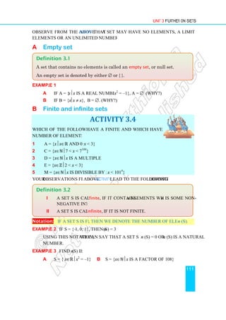 Observe from the above Activity
elements or an unlimited number of elements.
A Empty set
Example 1
a If A = {xx is a real number and
b If B = {xx ≠ x}
B Finite and infinite
Which of the following sets
number of elements?
1 A = {xx∈ℝ and 0 
2 C = {x∈ℕ7  x  7
3 D = {x∈ℕx is a multiple of 3}
4 E = {x∈ℤ2  x  3}
5 M = {x∈ℕx is divisible by 5 and
Your observations from the
Notation: If a set S is finite
Example 2 If S = {–1, 0, 1}
Using this notation, we can say that a set S is finite if
number.
Example 3 Find n (S) if:
a S = { x∈ℝx2
=
Definition 3.2
i A set S is called
negative integer.
ii A set S is called
Definition 3.1
A set that contains no elements is called an
An empty set is denoted by either
Unit 3
Activity that a set may have no elements, a limited number of
elements or an unlimited number of elements.
is a real number and x2
= –1}, A = ∅ (Why?)
}, B = ∅. (Why?)
nfinite sets
ACTIVITY 3.4
Which of the following sets have a finite and which have an infinite
and 0  x  3}
 7100
}
is a multiple of 3}
 3}
is divisible by 5 and x  1014
}
observations from the above Activity lead to the following definition:
If a set S is finite, then we denote the number of elements of S by
1, 0, 1}, then n (S) = 3
we can say that a set S is finite if n (S) = 0 or n
(S) if:
= –1} b S = {x∈ℕx is a factor of 108}
A set S is called finite, if it contains n elements where n
negative integer.
A set S is called infinite, if it is not finite.
no elements is called an empty set, or null set.
empty set is denoted by either ∅ or { }.
Unit 3 Further on Sets
111
a set may have no elements, a limited number of
definition:
then we denote the number of elements of S by n (S).
n (S) is a natural
n is some non-
, or null set.
 