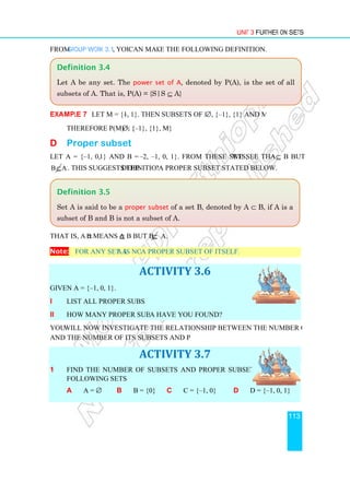 From Group Work 3.1, you
Example 7 Let M = {–1, 1}. Then subsets of M are
Therefore P(M) = {∅
D Proper subset
Let A = {–1, 0, 1} and B = {
B⊆A. This suggests the definition of
That is, A ⊂ B means A ⊆
Note: For any set A, A is not
Given A = {–1, 0, 1}.
i List all proper subsets of A.
ii How many proper subsets of
You will now investigate the relationship between the number of elements of a given set
and the number of its subsets and proper subsets.
1 Find the number of subsets and proper subsets of each of the
following sets:
a A = ∅ b
Definition 3.5
Set A is said to be a proper subset
subset of B and B is not a subset of A.
Definition 3.4
Let A be any set. The
subsets of A. That is, P(A) = {S|S
Unit 3
you can make the following definition.
1, 1}. Then subsets of M are ∅, {–1}, {1} and M.
∅, {–1}, {1}, M}
ubset
1} and B = {–2, –1, 0, 1}. From these sets, we see that A
definition of a proper subset stated below.
B but B ⊆ A.
A is not a proper subset of itself.
ACTIVITY 3.6
List all proper subsets of A.
How many proper subsets of A have you found?
will now investigate the relationship between the number of elements of a given set
and the number of its subsets and proper subsets.
ACTIVITY 3.7
Find the number of subsets and proper subsets of each of the
B = {0} c C = {–1, 0} d D = {
proper subset of a set B, denoted by A ⊂
subset of B and B is not a subset of A.
Let A be any set. The power set of A, denoted by P(A), is the set
subsets of A. That is, P(A) = {S|S ⊆ A}
Unit 3 Further on Sets
113
1}, {1} and M.
we see that A ⊆ B but
will now investigate the relationship between the number of elements of a given set
D = {–1, 0, 1}
⊂ B, if A is a
is the set of all
 