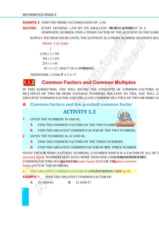 Mathematics Grade 9
6
Example 2 Find the prime factorization of 1,530.
Solution: Start dividing 1,530 by its smallest prime factor. If the quotient is a
composite number, find a prime factor of the quotient in the same way.
Repeat the procedure until the quotient is a prime number as shown below.
1,530 765
765 255
255 85
85
Prime factors
17
2
3
; and 17 is a prime
3
5 number.
÷ =
÷ =
÷ =
÷ =
↓
Therefore, 1,530 = 2 × 32
× 5 × 17.
1.1.2 Common Factors and Common Multiples
In this subsection, you will revise the concepts of common factors and common
multiples of two or more natural numbers. Related to this, you will also revise the
greatest common factor and the least common multiple of two or more natural numbers.
A Common factors and the greatest common factor
ACTIVITY 1.3
1 Given the numbers 30 and 45,
a find the common factors of the two numbers.
b find the greatest common factor of the two numbers.
2 Given the numbers 36, 42 and 48,
a find the common factors of the three numbers.
b find the greatest common factor of the three numbers.
Given two or more natural numbers, a number which is a factor of all of them is called a
common factor. Numbers may have more than one common factor. The greatest of the
common factors is called the greatest common factor (GCF) or the highest common
factor (HCF) of the numbers.
 The greatest common factor of two numbers a and b is denoted by GCF (a, b).
Example 1 Find the greatest common factor of:
a 36 and 60. b 32 and 27.
 