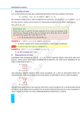 Mathematics Grade 9
118
i Equality of sets
Let us investigate the relationship between the following two sets;
E = {x∈ℝ(x – 2) (x – 3) = 0} and F = {x∈ℕ1  x  4}.
By listing completely the elements of each set, we have E = {2, 3} and F = {2, 3}.
We see that E and F have exactly the same elements. So they are equal.
Is E ⊆ F? Is F ⊆ E?
Example 3 Let A = {1, 2, 3, 4} and B = {1, 4, 2, 3}.
A = B, since these sets contain exactly the same elements.
Note: If A and B are not equal, we write A ≠ B.
Example 4 Let C = {–1, 3, 1} and D = {–1, 0, 1, 2}.
C ≠ D, because 2 ∈ D, but 2 ∉ C.
ii Equivalence of sets
Consider the sets A = {a, b, c} and B = {2, 3, 4}. Even though these two sets are not
equal, they have the same number of elements. So, for each member of set B we can
find a partner in set A.
A = {a, b, c}
B = {2, 3, 4}
The double arrow shows how each element of a set is matched with an element of
another set. This matching could be done in different ways, for example:
A = {a, b, c}
B = {2, 3, 4}
No matter which way we match the sets, each element of A is matched with exactly one
element of B and each element of B is matched with exactly one element of A. We say
that there is a one–to–one correspondence between A and B.
Definition 3.6
Given two sets A and B, if every element of A is also an element of B
and if every element of B is also an element of A, then the sets A and B
are said to be equal. We write this as A = B.
∴ A = B, if and only if A ⊆ B and B ⊆ A.
 