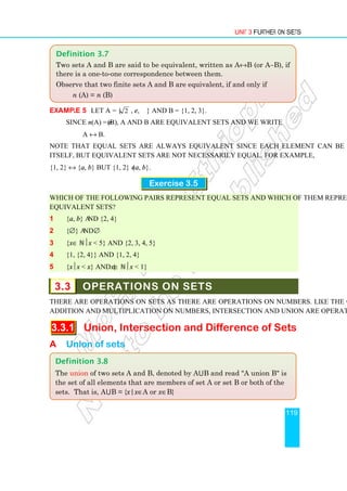 Unit 3 Further on Sets
119
Example 5 Let A = { 2 , e, π } and B = {1, 2, 3}.
Since n(A) = n(B), A and B are equivalent sets and we write
A ↔ B.
Note that equal sets are always equivalent since each element can be matched with
itself, but equivalent sets are not necessarily equal. For example,
{1, 2} ↔ {a, b} but {1, 2} ≠ {a, b}.
Exercise 3.5
Which of the following pairs represent equal sets and which of them represent
equivalent sets?
1 {a, b} and {2, 4}
2 {∅} and ∅
3 {x∈ ℕx  5} and {2, 3, 4, 5}
4 {1, {2, 4}} and {1, 2, 4}
5 {xx  x} and {x∈ ℕx  1}
3.3 OPERATIONS ON SETS
There are operations on sets as there are operations on numbers. Like the operations of
addition and multiplication on numbers, intersection and union are operations on sets.
3.3.1 Union, Intersection and Difference of Sets
A Union of sets
Definition 3.8
The union of two sets A and B, denoted by A⋃B and read A union B is
the set of all elements that are members of set A or set B or both of the
sets. That is, A⋃B = {x|x∈A or x∈B}
Definition 3.7
Two sets A and B are said to be equivalent, written as A↔B (or A∼B), if
there is a one-to-one correspondence between them.
Observe that two finite sets A and B are equivalent, if and only if
n (A) = n (B)
 