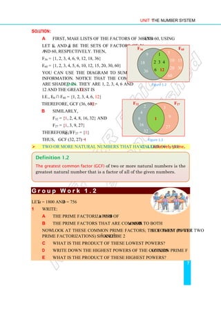 Unit 1 The Number System
7
Solution:
a First, make lists of the factors of 36 and 60, using sets.
Let F36 and F60 be the sets of factors of 36
and 60, respectively. Then,
F36 = {1, 2, 3, 4, 6, 9, 12, 18, 36}
F60 = {1, 2, 3, 4, 5, 6, 10, 12, 15, 20, 30, 60}
You can use the diagram to summarize the
information. Notice that the common factors
are shaded in green. They are 1, 2, 3, 4, 6 and
12 and the greatest is 12.
i.e., F36 ∩ F60 = {1, 2, 3, 4, 6, 12}
Therefore, GCF (36, 60) = 12.
b Similarly,
F32 = {1, 2, 4, 8, 16, 32} and
F27 = {1, 3, 9, 27}
Therefore, F32 ∩ F27 = {1}
Thus, GCF (32, 27) = 1
 Two or more natural numbers that have a GCF of 1 are called relatively prime.
G r o u p W o r k 1 .
G r o u p W o r k 1 .
G r o u p W o r k 1 .
G r o u p W o r k 1 . 2
2
2
2
Let a = 1800 and b = 756
1 Write:
a the prime factorization of a and b
b the prime factors that are common to both a and b.
Now look at these common prime factors; the lowest powers of them (in the two
prime factorizations) should be 22
and 32
.
c What is the product of these lowest powers?
d Write down the highest powers of the common prime factors.
e What is the product of these highest powers?
Definition 1.2
The greatest common factor (GCF) of two or more natural numbers is the
greatest natural number that is a factor of all of the given numbers.
Figure 1.3
F32 F27
2
4
8
16
32
3
9
27
1
Figure 1.2
F36 F60
9
18
36
5
10 15
20 30
60
1
2 3 4
6 12
 