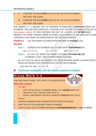 Mathematics Grade 9
8
2 a Compare the result of 1c with the GCF of the given numbers.
Are they the same?
b Compare the result of 1e with the GCF of the given numbers.
Are they the same?
The above Group Work leads you to another alternative method to find the GCF of
numbers. This method (which is a quicker way to find the GCF) is called the prime
factorization method. In this method, the GCF of a given set of numbers is the
product of their common prime factors, each power to the smallest number of times it
appears in the prime factorization of any of the numbers.
Example 2 Use the prime factorization method to find GCF (180, 216, 540).
Solution:
Step 1 Express the numbers 180, 216 and 540 in their prime factorization.
180 = 22
× 32
× 5; 216 = 23
× 33
; 540 = 22
× 33
× 5
Step 2 As you see from the prime factorizations of 180, 216 and 540, the
numbers 2 and 3 are common prime factors.
So, GCF (180, 216, 540) is the product of these common prime factors with the
smallest respective exponents in any of the numbers.
∴ GCF (180, 216, 540) = 22
× 32
= 36.
B Common multiples and the least common multiple
G r o u p W o r k 1 .
G r o u p W o r k 1 .
G r o u p W o r k 1 .
G r o u p W o r k 1 . 3
3
3
3
For this group work, you need 2 coloured pencils.
Work with a partner
Try this:
∗
∗
∗
∗ List the natural numbers from 1 to 100 on a sheet of paper.
∗
∗
∗
∗ Cross out all the multiples of 10.
∗
∗
∗
∗ Using a different colour, cross out all the multiples of 8.
Discuss:
1 Which numbers were crossed out by both colours?
2 How would you describe these numbers?
3 What is the least number crossed out by both colours? What do you call this number?
 