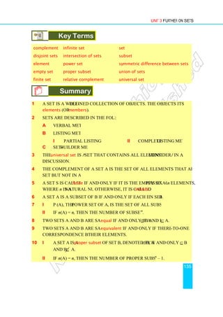 Key Terms
complement infinite set
disjoint sets intersection
element power set
empty set proper subset
finite set relative complement
Summary
1 A set is a well-defined collection of objects. The objects of a set are called
elements (or members
2 Sets are described in the following ways
a Verbal method
b Listing method
i Partial listing method
c Set-builder method
3 The universal set is a
discussion.
4 The complement of a set A is the set of all elements that are found in the universal
set but not in A.
5 A set S is called finite
where n is a natural number
6 A set A is a subset of B if and only if each element of A is
7 i P (A), the power set of a set A
ii If n (A) = n, then the number of subsets of A is 2
8 Two sets A and B are said to be
9 Two sets A and B are said to be
correspondence between
10 i A set A is a proper subset
and B ⊆ A.
ii If n (A) = n, then the number of proper subsets of A is 2
Unit 3
Key Terms
infinite set set
intersection of sets subset
power set symmetric difference between sets
proper subset union of sets
relative complement universal set
Summary
defined collection of objects. The objects of a set are called
members).
Sets are described in the following ways:
Partial listing method ii Complete listing method
builder method
is a set that contains all elements under consideration
The complement of a set A is the set of all elements that are found in the universal
finite if and only if it is the empty set or has exactly
natural number. Otherwise, it is called infinite.
A set A is a subset of B if and only if each element of A is in set B.
power set of a set A, is the set of all subsets of A.
then the number of subsets of A is 2n
.
Two sets A and B are said to be equal if and only if A⊆ B and B ⊆
Two sets A and B are said to be equivalent if and only if there is a one
correspondence between their elements.
proper subset of set B, denoted by A ⊂ B, if and only if A
, then the number of proper subsets of A is 2n
– 1.
Unit 3 Further on Sets
135
symmetric difference between sets
defined collection of objects. The objects of a set are called its
listing method
consideration in a
The complement of a set A is the set of all elements that are found in the universal
has exactly n elements,
B.
⊆ A.
if and only if there is a one-to-one
if and only if A ⊆ B
1.
 