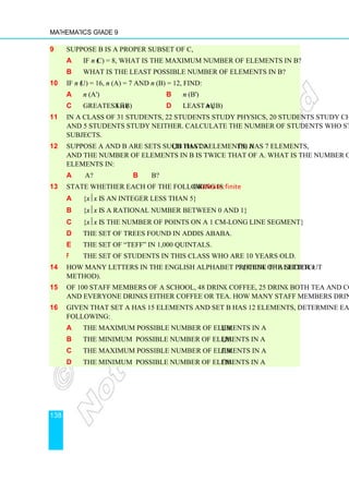 Mathematics Grade 9
138
9 Suppose B is a proper subset of C,
a If n (C) = 8, what is the maximum number of elements in B?
b What is the least possible number of elements in B?
10 If n (U) = 16, n (A) = 7 and n (B) = 12, find:
a n (A') b n (B')
c greatest n (A⋂B) d least n (A⋃B)
11 In a class of 31 students, 22 students study physics, 20 students study chemistry
and 5 students study neither. Calculate the number of students who study both
subjects.
12 Suppose A and B are sets such that A⋃B has 20 elements, A⋂B has 7 elements,
and the number of elements in B is twice that of A. What is the number of
elements in:
a A? b B?
13 State whether each of the following is finite or infinite:
a {xx is an integer less than 5}
b {xx is a rational number between 0 and 1}
c {xx is the number of points on a 1 cm-long line segment}
d The set of trees found in Addis Ababa.
e The set of “teff” in 1,000 quintals.
f The set of students in this class who are 10 years old.
14 How many letters in the English alphabet precede the letter v? (Think of a shortcut
method).
15 Of 100 staff members of a school, 48 drink coffee, 25 drink both tea and coffee
and everyone drinks either coffee or tea. How many staff members drink tea?
16 Given that set A has 15 elements and set B has 12 elements, determine each of the
following:
a The maximum possible number of elements in A⋃B.
b The minimum possible number of elements in A⋃B.
c The maximum possible number of elements in A⋂B.
d The minimum possible number of elements in A⋂B.
 