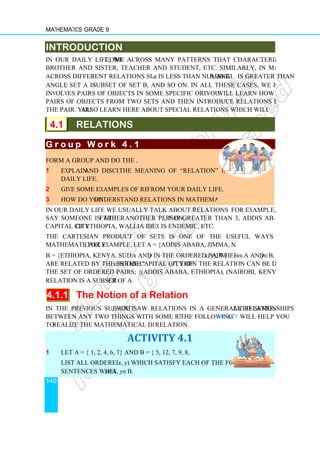 Mathematics Grade 9
140
INTRODUCTION
In our daily life, we come across many patterns that characterize relations such as
brother and sister, teacher and student, etc. Similarly, in mathematics also, we come
across different relations such as number
angle β, set A is subset of set B, and so on. In all these cases, we find that a relation
involves pairs of objects in some specific order. In this unit,
pairs of objects from two sets and then introduce relations between the two objects in
the pair. You also learn here about special relations which will qualify to be functions.
4.1 RELATIONS
G r o u p W o r k 4 . 1
G r o u p W o r k 4 . 1
G r o u p W o r k 4 . 1
G r o u p W o r k 4 . 1
Form a group and do the following
1 Explain and discuss
daily life.
2 Give some examples of relations
3 How do you understand relations in mathematical language?
In our daily life we usually talk about relations between various things.
say someone is the father of
capital city of Ethiopia, Wallia Ibex is endemic to Ethiopia
The Cartesian product of sets is one of the useful ways to describe relations
mathematically. For example, let A = {Addis Ababa, Jimma, Nairobi} and
B = {Ethiopia, Kenya, Sudan}. If
are related by the phrase “x
the set of ordered pairs; {(Addis Ababa, Ethiopia), (Nairobi, Kenya)}. Hence, the given
relation is a subset of A × B.
4.1.1 The Notion of a Relation
In the previous sub-unit,
between any two things with some relating phrase.
to realize the mathematical definition of a
1 Let A = { 1, 2, 4, 6, 7} and B = { 5, 12, 7, 9, 8, 3}
List all ordered pairs (
sentences where x∈A,
INTRODUCTION
come across many patterns that characterize relations such as
brother and sister, teacher and student, etc. Similarly, in mathematics also, we come
across different relations such as number a is less than number b, angle
subset of set B, and so on. In all these cases, we find that a relation
involves pairs of objects in some specific order. In this unit, you will learn how to link
pairs of objects from two sets and then introduce relations between the two objects in
also learn here about special relations which will qualify to be functions.
RELATIONS
G r o u p W o r k 4 . 1
G r o u p W o r k 4 . 1
G r o u p W o r k 4 . 1
G r o u p W o r k 4 . 1
Form a group and do the following.
and discuss the meaning of “relation” in your
Give some examples of relations from your daily life.
understand relations in mathematical language?
In our daily life we usually talk about relations between various things. For example, we
father of another person, 5 is greater than 3, Addis Ababa is the
of Ethiopia, Wallia Ibex is endemic to Ethiopia, etc.
The Cartesian product of sets is one of the useful ways to describe relations
. For example, let A = {Addis Ababa, Jimma, Nairobi} and
B = {Ethiopia, Kenya, Sudan}. If x and y in the ordered pair (x, y), where
x is the capital city of y”, then the relation can be described by
the set of ordered pairs; {(Addis Ababa, Ethiopia), (Nairobi, Kenya)}. Hence, the given
B.
The Notion of a Relation
, you saw relations in a generalized sense,
between any two things with some relating phrase. The following Activity
realize the mathematical definition of a relation.
ACTIVITY 4.1
Let A = { 1, 2, 4, 6, 7} and B = { 5, 12, 7, 9, 8, 3}
List all ordered pairs (x, y) which satisfy each of the following
A, y∈B.
come across many patterns that characterize relations such as
brother and sister, teacher and student, etc. Similarly, in mathematics also, we come
, angle α is greater than
subset of set B, and so on. In all these cases, we find that a relation
will learn how to link
pairs of objects from two sets and then introduce relations between the two objects in
also learn here about special relations which will qualify to be functions.
For example, we
, 5 is greater than 3, Addis Ababa is the
The Cartesian product of sets is one of the useful ways to describe relations
. For example, let A = {Addis Ababa, Jimma, Nairobi} and
where x∈A and y∈B,
”, then the relation can be described by
the set of ordered pairs; {(Addis Ababa, Ethiopia), (Nairobi, Kenya)}. Hence, the given
as relationships
Activity will help you
 