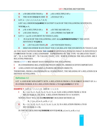 Unit 4 Relations and Functions
141
a x is greater than y b y is a multiple of x
c The sum of x and y is odd d x is half of y
2 Let A = { 0, 1, 2, 3, 4, 5, 6, 7, 8, 9}
List all ordered pairs (x, y) which satisfy each of the following sentences,
where x, y∈A.
a y is a multiple of x b x is the square of y
c x is less than y d x is a prime factor of y
3 Let U = {x: x is a student in your class}
i In each of the following, list all ordered pairs (x, y) which satisfy the given
sentence where x, y ∈ U.
a x is taller than y b x is younger than y
ii Discuss other ways that you can relate the students in your class.
As you have noticed from the above Activity, each sentence involves what is intuitively
understood to be a relationship. Expressions of the type “is greater than”, “is multiple
of”, “is a factor of”, “is taller than”, etc. which express the relation are referred to as
relating phrases.
From Activity 4.1 you might have observed the following:
i In considering relations between objects, order is often important.
ii A relation establishes a pairing between objects.
Therefore, from a mathematical stand point, the meaning of a relation is more precisely
defined as follows.
Example 1 Let A = { 1, 2, 3, 4} and B = { 1, 3, 5}
i R1 = {(1, 3), (1, 5), (2, 3), (2, 5), (3, 5), (4, 5)}is a relation from A to B
because R1 ⊆ (A × B). Is R1 a relation from B to A? Justify.
Notice that we can represent R1 in the set builder method as
R1 = { (x, y) | x∈A, y∈B, x  y}
ii R2 = {(1, 1), (2, 1), (3, 1), (3, 3), (4, 1), (4, 3)} is a relation from A to B
because R2 ⊆ (A × B).
In the set builder method, R2 is represented by R2 = { (x, y) | x∈A, y∈B, x ≥ y}
Definition 4.1
Let A and B be non-empty sets. A relation R from A to B is any subset of A × B.
In other words, R is a relation from A to B if and only if R ⊆ (A × B).
 