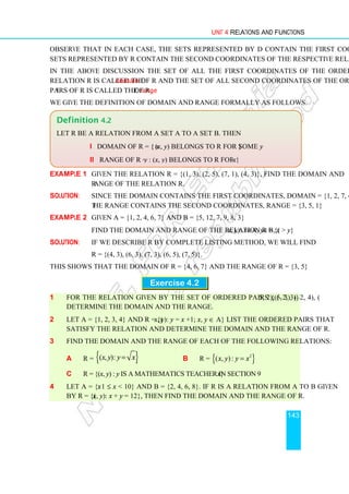 Unit 4 Relations and Functions
143
Observe that in each case, the sets represented by D contain the first coordinates and
sets represented by R contain the second coordinates of the respective relations.
In the above discussion the set of all the first coordinates of the ordered pairs of a
relation R is called the domain of R and the set of all second coordinates of the ordered
pairs of R is called the range of R.
We give the definition of domain and range formally as follows.
Example 1 Given the relation R = {(1, 3), (2, 5), (7, 1), (4, 3)}, find the domain and
range of the relation R.
Solution: Since the domain contains the first coordinates, domain = {1, 2, 7, 4} and
the range contains the second coordinates, range = {3, 5, 1}
Example 2 Given A = {1, 2, 4, 6, 7} and B = {5, 12, 7, 9, 8, 3}
Find the domain and range of the relation R = {(x, y): x∈A, y∈B, x  y}
Solution: If we describe R by complete listing method, we will find
R = {(4, 3), (6, 3), (7, 3), (6, 5), (7, 5)}.
This shows that the domain of R = {4, 6, 7} and the range of R = {3, 5}
Exercise 4.2
1 For the relation given by the set of ordered pairs {(5, 3), (–2, 4), (5, 2), (–2, 3)}
determine the domain and the range.
2 Let A = {1, 2, 3, 4} and R = {(x, y): y = x +1; x, y ∈ A} List the ordered pairs that
satisfy the relation and determine the domain and the range of R.
3 Find the domain and the range of each of the following relations:
a R = { }
( , ):
x y y x
= b R = { }
2
( , ):
x y y x
=
c R = {(x, y) : y is a mathematics teacher in section 9x}
4 Let A = {x: 1 ≤ x  10} and B = {2, 4, 6, 8}. If R is a relation from A to B given
by R = {(x, y): x + y = 12}, then find the domain and the range of R.
Definition 4.2
Let R be a relation from a set A to a set B. Then
i Domain of R = { x : (x, y) belongs to R for some y}
ii Range of R = { y : (x, y) belongs to R for some x}
 
