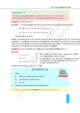Unit 1 The Number System
9
Example 3 Find LCM (8, 9).
Solution: Let M8 and M9 be the sets of multiples of 8 and 9 respectively.
M8 ={ }
8,16, 24, 32, 40, 48, 56, 64, , 80, 88
72 ,...
M9 = { }
9,18, 27, 36, 45, 54, 63, , 81, 90
72 ,...
Therefore LCM (8, 9) = 72
Prime factorization can also be used to find the LCM of a set of two or more than two
numbers. A common multiple contains all the prime factors of each number in the set.
The LCM is the product of each of these prime factors to the greatest number of times it
appears in the prime factorization of the numbers.
Example 4 Use the prime factorization method to find LCM (9, 21, 24).
Solution:
9 = 3 × 3 = 32
21 = 3 × 7
24 = 2 × 2 × 2 ×3 = 23
× 3
Therefore, LCM (9, 21, 24) = 23
× 32
× 7 = 504.
ACTIVITY 1.4
1 Find:
a The GCF and LCM of 36 and 48
b GCF (36, 48) × LCM ( 36, 48)
c 36 × 48
2 Discuss and generalize your results.
 For any natural numbers a and b, GCF (a, b) × LCM (a, b) = a × b.
Definition 1.3
For any two natural numbers a and b, the least common multiple of a
and b denoted by LCM (a, b), is the smallest multiple of both a and b.
The prime factors that appear in these
factorizations are 2, 3 and 7.
Considering the greatest number of times
each prime factor appears, we can get 23
,
32
and 7, respectively.
 