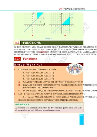 Unit 4 Relations and Functions
149
a b
Figure 4.10
4.2 FUNCTIONS
In this section, you shall learn about particular types of relations which are called
functions, the domain and range of a function, and combinations of functions.
Remember that the concept of functions is one of the most important in mathematics.
There are many terms such as ‘map’ or ‘mapping’ used to denote a function.
4.2.1 Functions
G r o u p W o r k 4 . 4
G r o u p W o r k 4 . 4
G r o u p W o r k 4 . 4
G r o u p W o r k 4 . 4
1 Consider the following relations
R1 = {(1, 2), (3, 4), (2, 5), (5, 6), (4, 7)}
R2 = {(1, 2), (3, 2), (2, 5), (6, 5), (4, 7)}
R3 = {(1, 2), (1, 4), (2, 5), (2, 6), (4, 7)}
a What differences do you see between these relations?
b How are the first elements of the coordinates paired with the second
elements of the coordinates?
c In each relation, are there ordered pairs with the same first coordinate?
2 Let R1 = {(x, y): x and y are persons in your kebele where y is the father of x}
R 2 = {(x, y): x and y are persons in your kebele where x is the father of y}
Discuss the difference between these two relations R1 and R2.
y = x + 1
1 2 3 4
1
2
3
4
−1
−2
−3
−4
−1
−2
−3
−4
x
y
5
x = 2
5
y = x
1 2 3 4
1
2
3
4
−1
−2
−3
−4
−1
−2
−3
−4
−5
x
y
5
x = 4
5
Definition 4.3
A function is a relation such that no two ordered pairs have the same
first-coordinates and different second-coordinates.
 