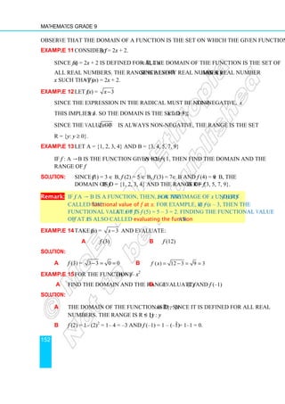 Mathematics Grade 9
152
Observe that the domain of a function is the set on which the given function is defined.
Example 11 Consider f (x) = 2x + 2.
Since f (x) = 2x + 2 is defined for all x∈ℝ, the domain of the function is the set of
all real numbers. The range is also ℝ since every real number y has a real number
x such that y = f (x) = 2x + 2.
Example 12 Let f (x) = 3
x−
Since the expression in the radical must be non-negative, x – 3 ≥ 0.
This implies x ≥ 3. So the domain is the set D = {x: x ≥ 3}.
Since the value of 3
x − is always non-negative, the range is the set
R = {y: y ≥ 0}.
Example 13 Let A = {1, 2, 3, 4} and B = {3, 4, 5, 7, 9}
If f : A → B is the function given by f (x) = 2x + 1, then find the domain and the
range of f.
Solution: Since f (1) = 3 ∈ B, f (2) = 5 ∈ B, f (3) = 7∈ B and f (4) = 9 ∈ B, the
domain of f is D = {1, 2, 3, 4} and the range of f is R = {3, 5, 7, 9}.
Remark: If f: A → B is a function, then, for any x∈A the image of x under f, f (x) is
called the functional value of f at x. For example, if f (x) = x – 3, then the
functional value of f at x = 5 is f (5) = 5 – 3 = 2. Finding the functional value
of f at x is also called evaluating the function at x.
Example 14 Take f (x) = 3
x − and evaluate:
a f (3) b f (12)
Solution:
a f (3) = 3 3 0 0
− = = b ( ) 12 3 9 3
f x = − = =
Example 15 For the function f (x) = 1– x2
a Find the domain and the range b Evaluate f (2) and f (–1)
Solution:
a The domain of the function is D = {x: x∈ℝ}, since it is defined for all real
numbers. The range is R = {y : y ≤ 1}
b f (2) = 1– (2)2
= 1– 4 = –3 and f (–1) = 1 – (–1)2
= 1–1 = 0.
 