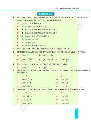 Unit 4 Relations and Functions
153
Exercise 4.4
1 Determine whether each of the following relations is a function or not, and give
reasons for those that are not functions.
a R = {(–1, 2), (1, 3), (–1, 3)}
b R = {(1, 1), (1, 3), (–1, 3), (2, 1)}
c R = {(x, y): y is the area of triangle x}
d R = {(x, y): x is the area of triangle y}
e R = {(x, y): y is a multiple of x}
f R = {(x, y): y = x2
+ 3}
g R = {(x, y): y  x}
h R = {(x, y): x is the son of y}
2 Is every function a relation? Explain your answer.
3 Find the domain and the range of each of the following functions:
a f (x) = 3 b f (x) = 1 – 3x
c f (x) = 4
x + d f (x) = 1
−
x e f (x) =
x
2
1
4 If f (x) = 2x + 4
x + , evaluate each of the following:
a f (−4) b f (5)
5 Match each of the functions in column A with its corresponding domain in
column B:
A B
1 ( ) 2
f x x
= − a {x: x ≥ 3}
2 f (x) = 2x – 1 b {x: x ≤ 2}
3 f (x) = 3
x − c {x: x ∈ℝ}
6 Match each of the functions in column A with its corresponding range in column B.
A B
1 f (x) = 2 x
− a {y: y ≥ 0}
2 f (x) = 2x – 1 b {y: y ∈ℝ}
3 f (x) = 3
x − c {y: y ≥ 10}
 