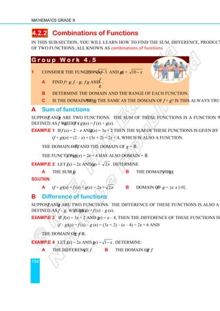 Mathematics Grade 9
154
4.2.2 Combinations of Functions
In this sub-section, you will learn how to find the sum, difference, product and quotient
of two functions, all known as combinations of functions.
G r o u p W o r k 4 . 5
G r o u p W o r k 4 . 5
G r o u p W o r k 4 . 5
G r o u p W o r k 4 . 5
1 Consider the functions f (x) = 3
x − and g(x) = 10 x
−
a Find f + g; f – g; f g and
g
f
.
b Determine the domain and the range of each function.
c Is the domain of f and g the same as the domain of f + g? Is this always true?
A Sum of functions
Suppose f and g are two functions. The sum of these functions is a function which is
defined as f + g, where (f + g)(x) = f (x) + g(x).
Example 1 If f (x) = 2 – x and g(x) = 3x + 2 then the sum of these functions is given by
(f + g)(x) = (2 – x) + (3x + 2) = 2x + 4, which is also a function.
The domain of f = ℝ and the domain of g = ℝ.
The function (f + g)(x) = 2x + 4 has also domain = ℝ.
Example 2 Let f (x) = 2x and g(x) = x
2 . Determine
a the sum f + g b the domain of (f + g)
Solution:
a (f + g)(x) = f (x) + g(x) = 2x + 2x b Domain of f + g = {x: x ≥ 0}.
B Difference of functions
Suppose f and g are two functions. The difference of these functions is also a function,
defined as f – g, where (f – g)(x) = f (x) – g (x).
Example 3 If f (x) = 3x + 2 and g (x) = x – 4, then the difference of these functions is
(f – g)(x) = f (x) – g (x) = (3x + 2) – (x – 4) = 2x + 6 and
the domain of f – g =ℝ.
Example 4 Let f (x) = 2x and g (x) = 1− x . Determine:
a the difference f – g b the domain of f – g
 