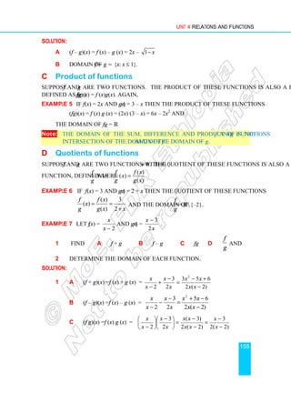 Unit 4 Relations and Functions
155
Solution:
a (f – g)(x) = f (x) – g (x) = 2x – 1− x
b Domain of f − g = {x: x ≤ 1}.
C Product of functions
Suppose f and g are two functions. The product of these functions is also a function,
defined as fg, (fg)(x) = f (x)g(x). Again,
Example 5 If f (x) = 2x and g (x) = 3 – x then the product of these functions
(fg)(x) = f (x) g (x) = (2x) (3 – x) = 6x – 2x2
and
the domain of fg = ℝ.
Note: The domain of the sum, difference and product of functions f and g is the
intersection of the domain of f and of the domain of g.
D Quotients of functions
Suppose f and g are two functions with g ≠ 0. The quotient of these functions is also a
function, defined as
g
f
where
( )
( )
( )
f f x
x
g g x
= .
Example 6 If f (x) = 3 and g (x) = 2 + x then the quotient of these functions
( ) 3
( )
( ) 2
f f x
x
g g x x
= =
+
and the domain of
f
g
= ℝ{–2}.
Example 7 Let f (x) =
2
−
x
x
and g (x) =
x
x
2
3
−
.
1 Find a f + g b f – g c fg d
g
f
and
2 Determine the domain of each function.
Solution:
1 a (f + g)(x) =f (x) + g (x) =
)
2
(
2
6
5
3
2
3
2
2
−
+
−
=
−
+
− x
x
x
x
x
x
x
x
b (f – g)(x) =f (x) – g (x) =
)
2
(
2
6
5
2
3
2
2
−
−
+
=
−
−
− x
x
x
x
x
x
x
x
c (f g)(x) =f (x) g (x) =
)
2
(
2
3
)
2
(
2
)
3
(
2
3
2 −
−
=
−
−
=





 −






− x
x
x
x
x
x
x
x
x
x
 