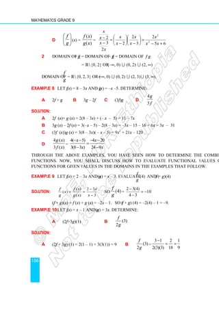 Mathematics Grade 9
156
d
f
g
 
 
 
(x) =
)
(
)
(
x
g
x
f
=
6
5
2
3
2
2
2
3
2
2
2
+
−
=






−






−
=
−
−
x
x
x
x
x
x
x
x
x
x
x
2 Domain of f + g = Domain of f – g = Domain of f g
= ℝ{0, 2} or (–∞, 0) ∪ (0, 2) ∪ (2, ∞)
Domain of
g
f
= ℝ{0, 2, 3} or (−∞, 0) ∪ (0, 2) ∪ (2, 3)∪ (3, ∞).
Example 8 Let f (x) = 8 – 3x and g (x) = –x –5. Determine:
a 2f + g b 3g – 2f c (3f)g d
4
3
g
f
Solution:
a 2f (x)+ g (x) = 2(8 – 3x) + (– x – 5) = 11 – 7x
b 3g (x) – 2f (x) = 3(–x – 5) – 2(8 – 3x) = –3x – 15 – 16 + 6x = 3x – 31
c (3f (x))g (x) = 3(8 – 3x)( – x – 5) = 9x2
+ 21x – 120
d
4 ( )
3 ( )
g x
f x
=
4( 5) 4 20
3(8 3 ) 24 9
x x
x x
− − − −
=
− −
Through the above examples, you have seen how to determine the combination of
functions. Now, you shall discuss how to evaluate functional values of combined
functions for given values in the domains in the examples that follow.
Example 9 Let f (x) = 2 – 3x and g(x) = x – 3. Evaluate (4)
f
g
and (f + g)(4)
Solution:
( ) 2 3
( )
( ) 3
f f x x
x
g g x x
−
= =
−
. So (4)
f
g
= 10
3
4
)
4
(
3
2
−
=
−
−
(f + g)(x) = f (x) + g (x) = –2x – 1. So (f + g) (4) = –2(4) – 1 = –9.
Example 10 Let f (x) = x – 1 and g(x) = 3x. Determine:
a (2f+3g)(1) b (3)
2
f
g
Solution:
a (2f + 3g) (1) = 2(1 – 1) + 3(3(1)) = 9 b (3)
2
f
g
=
3 1 2 1
2(3)(3) 18 9
−
= =
 