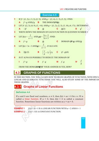 Unit 4 Relations and Functions
157
Exercise 4.5
1 If f = {(1, 2), (–3, 2), (2, 5)} and g = {(2, 4), (1, 5), (3, 2)}. Find:
a f + g and f – g b the domain of (f + g)
2 Let f = {(2, 3), (4, 9), (3, −8)} and g = {(1, 2), (2, 5), (3, 10), (4, 17)}. Determine:
a –2f b fg c fg(2) d g2
3 Write down the domain of each function in question number 2.
4 Let f (x) =
1
2
−
x
and g (x) =
3
3
2
2
+
−
x
x
. Find:
a f + g b fg c domain of (f + g) and fg
5 Let f (x) = 3x –3 and g(x) =
1
2
−
x
. Evaluate:
a 2fg (2) b )
3
(
2 







− f
g
f
c (f – g)(4)
6 Is it always possible to deduce the domain of
i f + g ii f – g iii f . g iv
f
g
from the domain of f and g? If your answer is yes, how?
4.3 GRAPHS OF FUNCTIONS
In this section, you will learn how to draw graphs of functions, with special emphasis on
linear and quadratic functions. You will also study some of the important properties of
these graphs.
4.3.1 Graphs of Linear Functions
Example 1 f (x) = 2x +1 is a linear function with a = 2 and b = 1
Example 2 f (x) = 3 is a constant function.
Definition 4.4
If a and b are fixed real numbers, a ≠ 0, then f(x) = ax + b for x ∈ ℝ is
called a linear function. If a = 0, then f(x) = b is called a constant
function. Sometimes linear functions are written as y = ax + b.
 