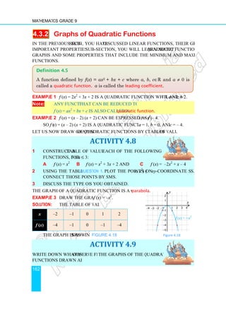 Mathematics Grade 9
162
4.3.2 Graphs of Quadratic Functions
In the previous sub-section
important properties. In this
graphs and some properties that include the minimum and maximum value of quadratic
functions.
Example 1 f (x) = 2x2
+ 3
Note: Any function that can be reduced to the form
f (x) = ax2
+ bx
Example 2 f (x) = (x – 2)
So f (x) = (x – 2) (x + 2) is a quadratic function with
Let us now draw graphs of quadratic functions by constructing
1 Construct a table of values for
functions, for −3 ≤ x ≤
a f (x) = x2
b
2 Using the tables in Question 1a
Connect those points by smooth curve
3 Discuss the type of graph
The graph of a quadratic function is a curve known as
Example 3 Draw the graph of
Solution: The table of values is
x –2 –1
f (x) –4 –1
The graph is as shown
Write down what you observe from
functions drawn above.
Definition 4.5
A function defined by
called a quadratic function
−1
−2
−3
−4
−
−
−
−
−
•
•
Graphs of Quadratic Functions
section, you have discussed linear functions, their graphs and some
important properties. In this sub-section, you will learn about quadratic functions, their
graphs and some properties that include the minimum and maximum value of quadratic
+ 3x + 2 is a quadratic function with a = 2, b = 3, and
that can be reduced to the form
+ c is also called a quadratic function.
2) (x + 2) can be expressed as f (x) = x2
– 4.
+ 2) is a quadratic function with a = 1, b = 0, and
of quadratic functions by constructing tables of values
ACTIVITY 4.8
table of values for each of the following quadratic
≤ 3:
f (x) = x2
+ 3x + 2 and c f (x) =
Question 1a plot the points (x, x2
) on xy-coordinate system
Connect those points by smooth curves.
Discuss the type of graphs you obtained.
The graph of a quadratic function is a curve known as parabola.
Draw the graph of f (x) = –x2
.
The table of values is
0 1 2
0 –1 –4
shown in Figure 4.18. Figure 4.18
ACTIVITY 4.9
observe from the graphs of the quadratic
A function defined by f(x) = ax2 + bx + c where a, b, c∈ℝ and
quadratic function. a is called the leading coefficient.
f (x) = −x2
1 2 3 4
1
2
1
−1
−2
−3
−4
−5
x
y
•
•
discussed linear functions, their graphs and some
quadratic functions, their
graphs and some properties that include the minimum and maximum value of quadratic
= 3, and c = 2.
= 0, and c = – 4.
of values.
) = –2x2
+ x – 4
coordinate systems.
Figure 4.18
and a ≠ 0 is
.
 