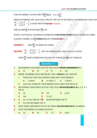Unit 1 The Number System
11
For example, −1.3 can be written as 13 29
and 0.29 as
10 100
− −
− .
Mixed numbers are also included in the set of rational numbers because any mixed number
30
45
2 3 5 2
= = .
3 3 5 3
× ×
× ×
can be written as an improper fraction.
For example, 2
2
3
can be written as
8
.
3
When a rational number is expressed as a fraction, it is often expressed in simplest form
(lowest terms). A fraction
a
b
is in simplest form when GCF (a, b) = 1.
Example 1 Write
30
45
in simplest form.
Solution:
30
45
2 3 5 2
= = .
3 3 5 3
× ×
× ×
(by factorization and cancellation)
Hence
30
45
when expressed in lowest terms (simplest form) is
2
.
3
Exercise 1.1
1 Determine whether each of the following numbers is prime or composite:
a 45 b 23 c 91 d 153
2 Prime numbers that differ by two are called twin primes.
i Which of the following pairs are twin primes?
a 3 and 5 b 13 and 17 c 5 and 7
ii List all pairs of twin primes that are less than 30.
3 Determine whether each of the following numbers is divisible by 2, 3, 4, 5, 6, 8, 9
or 10:
a 48 b 153 c 2,470
d 144 e 12,357
4 a Is 3 a factor of 777? b Is 989 divisible by 9?
c Is 2,348 divisible by 4?
5 Find three different ways to write 84 as a product of two natural numbers.
6 Find the prime factorization of:
a 25 b 36 c 117 d 3,825
 