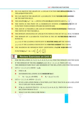 Unit 4 Relations and Functions
171
11 We can sketch the graph of a linear function by using either a table of values, or
the x- and y-intercepts.
12 We can sketch the graph of a quadratic function by using either a table of values
or the shifting rule.
13 The graph of f (x) = ax2
+ bx + c opens upward if a  0 and downward if a  0.
14 The vertex is the point on a coordinate system at which a graph of a quadratic
function turns either upward or downward.
15 The axis of a parabola (or axis of symmetry) is a vertical line that passes through
the vertex of the parabola.
16 The domain and range of linear functions is the set of all real numbers.
17 The domain of a quadratic function is the set of all real numbers, whereas the
range is;
{y: y ≥ k} if the leading coefficient is positive and k is the value of y at the vertex.
{y: y ≤ k} if the leading coefficient is negative and k is the value of y at the vertex.
18 The maximum or minimum point (depending on the sign of a) of a quadratic
function f (x) = ax2
+ bx + c is ,
2 2
b b
f
a a
 
 
− −
 
 
 
 
.
Review Exercises on Unit 4
1 For the relation {(1, 2), (2, 3), (3, 4), (4, 5), (5, 6)} find the domain and the range.
2 If the domain of the relation R = {(x, y): y = x + 3} is A = {1, 2, 3, 4} then list all
the ordered pairs that are members of the relation and find the range.
3 Let A = {1, 2, 3, 4, 5} and B = {a, b, c}
a Find A × B.
b Determine relations as subsets of A × B such that:
i R1 = {(x, y): x is odd} ii R2 = {(x, y): 1≤ x ≤3}
4 Let A = {1, 2, 3, 4} and B = {2, 4, 5}
a If R is a relation from A to B then, is it true that R is also a relation from B
to A? Explain your answer.
b If R⊆ (A × B) such that R = {(2, 4), (2, 2), (4, 4), (4, 2)}, then is R also a
relation from B to A?
c What can we conclude from b?
 