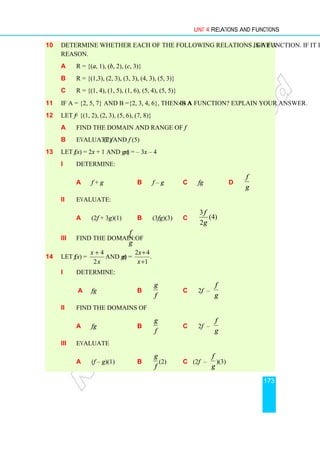 Unit 4 Relations and Functions
173
10 Determine whether each of the following relations is a function. If it is not, give a
reason.
a R = {(a, 1), (b, 2), (c, 3)}
b R = {(1,3), (2, 3), (3, 3), (4, 3), (5, 3)}
c R = {(1, 4), (1, 5), (1, 6), (5, 4), (5, 5)}
11 If A = {2, 5, 7} and B ={2, 3, 4, 6}, then is A×B a function? Explain your answer.
12 Let f = {(1, 2), (2, 3), (5, 6), (7, 8)}
a Find the domain and range of f
b Evaluate f (2) and f (5)
13 Let f (x) = 2x + 1 and g (x) = – 3x – 4
i Determine:
a f + g b f – g c fg d
g
f
ii Evaluate:
a (2f + 3g)(1) b (3fg)(3) c )
4
(
2
3
g
f
iii Find the domain of
g
f
:
14 Let f (x) =
x
x
2
4
+
and g(x) =
2 4
.
1
x
x
+
+
i Determine:
a fg b
f
g
c 2f –
g
f
ii Find the domains of
a fg b
f
g
c 2f –
g
f
iii Evaluate
a (f – g)(1) b
f
g
(2) c (2f –
g
f
)(3)
 