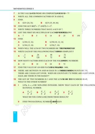 Mathematics Grade 9
12
7 Is the value of 2a + 3b prime or composite when a = 11 and b = 7?
8 Write all the common factors of 30 and 42.
9 Find:
a GCF (24, 36) b GCF (35, 49, 84)
10 Find the GCF of 2 × 33
× 52
and 23
× 3 × 52
.
11 Write three numbers that have a GCF of 7.
12 List the first six multiples of each of the following numbers:
a 7 b 5 c 14 d 25 e 150
13 Find:
a LCM (12, 16) b LCM (10, 12, 14)
c LCM (15, 18) d LCM (7, 10)
14 When will the LCM of two numbers be the product of the numbers?
15 Write each of the following fractions in simplest form:
a
3
9
− b
24
120
c
48
72
d
72
98
16 How many factors does each of the following numbers have?
a 12 b 18 c 24 d 72
17 Find the value of an odd natural number x if LCM (x, 40) = 1400.
18 There are between 50 and 60 eggs in a basket. When Mohammed counts by 3’s,
there are 2 eggs left over. When he counts by 5’s there are 4 left over. How many
eggs are there in the basket?
19 The GCF of two numbers is 3 and the LCM is 180. If one of the numbers is 45,
what is the other number?
20 i Let a, b, c, d be non-zero integers. Show that each of the following is a
rational number:
a
a c
b d
+ b
a c
b d
− c
a c
b d
× d
a c
b d
÷
What do you conclude from these results?
ii Find two rational numbers between
1
3
and
3
4
.
 