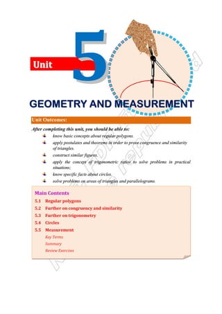 Unit Outcomes:
After completing this unit, you should be able to:
know basic concepts about regular polygons.
apply postulates and theorems in order to prove congruence and similarity
of triangles.
construct similar figures.
apply the concept of trigonometric ratios to solve problems in practical
situations;
know specific facts about circles.
solve problems on areas of triangles and parallelograms.
Main Contents
5.1 Regular polygons
5.2 Further on congruency and similarity
5.3 Further on trigonometry
5.4 Circles
5.5 Measurement
Key Terms
Summary
Review Exercises
U
Un
ni
it
t
G
G
G
G
G
G
G
GE
E
E
E
E
E
E
EO
O
O
O
O
O
O
OM
M
M
M
M
M
M
ME
E
E
E
E
E
E
ET
T
T
T
T
T
T
TR
R
R
R
R
R
R
RY
Y
Y
Y
Y
Y
Y
Y A
A
A
A
A
A
A
AN
N
N
N
N
N
N
ND
D
D
D
D
D
D
D M
M
M
M
M
M
M
ME
E
E
E
E
E
E
EA
A
A
A
A
A
A
AS
S
S
S
S
S
S
SU
U
U
U
U
U
U
UR
R
R
R
R
R
R
RE
E
E
E
E
E
E
EM
M
M
M
M
M
M
ME
E
E
E
E
E
E
EN
N
N
N
N
N
N
NT
T
T
T
T
T
T
T
 