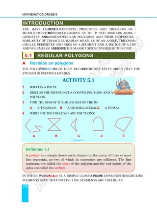Mathematics Grade 9
176
INTRODUCTION
You have learnt several
measurement in your lower grades. In the present unit
geometry and measurement. R
similarity of triangles, radian measure of an angle, trigonometrical ratios, properties of
circles, perimeter and area of a segment and a sector of a circle, areas of plane figures,
and volumes of solid figures
5.1 REGULAR POLYGONS
A Revision on p
The following Activity might help you
studied in previous grades.
1 What is a polygon?
2 Discuss the difference between
polygon.
3 Find the sum of the measures of the interior angles of
a a triangle.
4 Which of the following figures
a b
In other words, a polygon
segments such that no two success
Definition 5.1
A polygon is a simple closed curve
line segments, no two of which in succession are collinear. The line
segments are called the
sides are called the vertices
INTRODUCTION
several concepts, principles and theorems of geometry and
our lower grades. In the present unit, you will learn more about
measurement. Regular polygons and their properties, congruency and
similarity of triangles, radian measure of an angle, trigonometrical ratios, properties of
circles, perimeter and area of a segment and a sector of a circle, areas of plane figures,
ures are the major topics covered in this unit.
REGULAR POLYGONS
polygons
might help you recall important facts about polygons
ACTIVITY 5.1
Discuss the difference between a convex polygon and a concave
Find the sum of the measures of the interior angles of:
b a quadrilateral. c a pentagon
Which of the following figures are polygons?
b c d
Figure 5.1
polygon is a simple closed plane shape consisting of
segments such that no two successive line segments are collinear.
is a simple closed curve, formed by the union of three or more
line segments, no two of which in succession are collinear. The line
segments are called the sides of the polygon and the end points of the
vertices.
concepts, principles and theorems of geometry and
learn more about
egular polygons and their properties, congruency and
similarity of triangles, radian measure of an angle, trigonometrical ratios, properties of
circles, perimeter and area of a segment and a sector of a circle, areas of plane figures,
important facts about polygons that you
a pentagon.
e
shape consisting of straight-line
formed by the union of three or more
line segments, no two of which in succession are collinear. The line
of the polygon and the end points of the
 