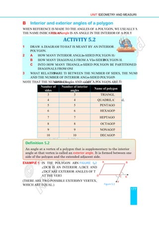 B Interior and e
When reference is made to the angles of a polygon, we usually mean the interior angles. As
the name indicates, an interior angle
1 Draw a diagram to show w
polygon.
2 a How many interior angles does an
b How many diagonals from a vertex can an
c Into how many triangles can an
diagonals from one vertex?
3 What relationships are there
and the number of interior angles of a given
Note that the number of vertices
Number of
sides
3
4
5
6
7
8
9
10
Example 1 In the polygon ABCD
∠DCB is an interior angle;
∠DCF are exterior angles of the polygon
at the vertex C.
(There are two possible exterior angles at a
which are equal.)
Definition 5.2
An angle at a vertex of a polygon
angle at that vertex is called an
side of the polygon and the extended adjacent side.
Unit 5 Geometry and Measurement
exterior angles of a polygon
When reference is made to the angles of a polygon, we usually mean the interior angles. As
interior angle is an angle in the interior of a polygon at a vertex.
ACTIVITY 5.2
Draw a diagram to show what is meant by an interior angle of a
How many interior angles does an n-sided polygon have?
How many diagonals from a vertex can an n-sided polygon have?
Into how many triangles can an n-sided polygon be partitioned by drawing
diagonals from one vertex?
s are there between the number of sides, the number of vertices
and the number of interior angles of a given n-sided polygon?
vertices, angles and sides of a polygon are the same.
Number of interior
angles
Name of polygon
3 Triangle
4 Quadrilateral
5 Pentagon
6 Hexagon
7 Heptagon
8 Octagon
9 Nonagon
10 Decagon
In the polygon ABCD in Figure 5.2,
DCB is an interior angle; ∠BCE and
DCF are exterior angles of the polygon
at the vertex C.
There are two possible exterior angles at any vertex,
An angle at a vertex of a polygon that is supplementary to the interior
angle at that vertex is called an exterior angle. It is formed between one
side of the polygon and the extended adjacent side.
D
A
Figure 5.2
Figure 5.2
Geometry and Measurement
177
When reference is made to the angles of a polygon, we usually mean the interior angles. As
is an angle in the interior of a polygon at a vertex.
polygon have?
sided polygon be partitioned by drawing
between the number of sides, the number of vertices
of a polygon are the same.
Name of polygon
is supplementary to the interior
It is formed between one
B
C E
F
 