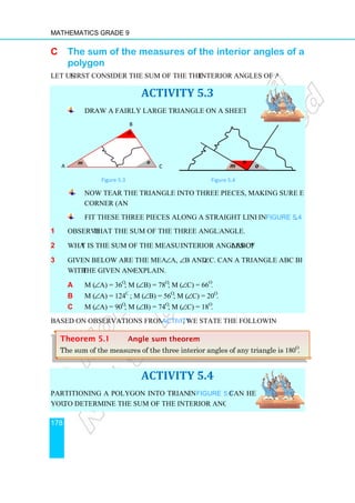 Mathematics Grade 9
178
C The sum of the measures of the interior angles of a
polygon
Let us first consider the sum of the measures of
Draw a fairly large triangle on a sheet of thin cardboard.
Figure 5.3
Now tear the triangle into three pieces, making sure each piece contains one
corner (angle).
Fit these three pieces together
1 Observe that the sum of the three angles is a straight
2 What is the sum of the measures of the
3 Given below are the measures of
with the given angles?
a m (∠A) = 36o
; m (
b m (∠A) = 124o
c m (∠A) = 90o
; m (
Based on observations from the above
Partitioning a polygon into triangles as shown
you to determine the sum of the interior angles of a polygon.
m
n
A
Theorem 5.1 Angle
The sum of the measures of the three interior angles of any triangle is
The sum of the measures of the interior angles of a
first consider the sum of the measures of the interior angles of a triangle.
ACTIVITY 5.3
Draw a fairly large triangle on a sheet of thin cardboard.
Figure 5.4
Now tear the triangle into three pieces, making sure each piece contains one
Fit these three pieces together along a straight line as shown
that the sum of the three angles is a straight angle.
t is the sum of the measures of the interior angles of ∆ABC?
Given below are the measures of ∠A, ∠B and ∠C. Can a triangle ABC be made
the given angles? Explain.
; m (∠B) = 78o
; m (∠C) = 66o
.
; m (∠B) = 56o
; m (∠C) = 20o
.
; m (∠B) = 74o
; m (∠C) = 18o
.
Based on observations from the above Activity, we state the following theorem.
ACTIVITY 5.4
artitioning a polygon into triangles as shown in Figure 5.5 can help
to determine the sum of the interior angles of a polygon.
n
o
B
C m
n
o
Angle sum theorem
The sum of the measures of the three interior angles of any triangle is
The sum of the measures of the interior angles of a
interior angles of a triangle.
Now tear the triangle into three pieces, making sure each piece contains one
in Figure 5.4.
C. Can a triangle ABC be made
, we state the following theorem.
o
The sum of the measures of the three interior angles of any triangle is 180o
.
 