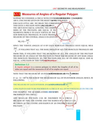 Unit 5 Geometry and Measurement
181
5.1.1 Measures of Angles of a Regular Polygon
Suppose we consider a circle with centre O and radius r, and divide the circle into n equal
arcs. (The figure given on the right shows this when n = 8.)
For each little arc, we draw the corresponding chord.
This gives a polygon with vertices P1, P2,…,Pn. Since
the arcs have equal lengths, the chords (which are the
sides of the polygon) are equal. If we draw line
segments from O to each vertex of the polygon, we
get n isosceles triangles. In each triangle, the degree
measure of the central angle O is given by:
( )
360
m O
o
n
∠ = .
Since the vertex angles at O of each isosceles triangle have equal measures, namely
360o
n
, it follows that all the base angles of all the isosceles triangles are also equal.
From this, it follows that the measures of all the angles of the polygon are equal; the
measure of an angle of the polygon is twice the measure of any base angle of any one of
the isosceles triangles. So, the polygon has all of its sides equal and all of its angles
equal. A polygon of this type is called a regular polygon.
Note that the measure of an interior angle of an n-sided regular polygon is S
n
, where
S = (n – 2) × 180o
is the sum of the measures of all of its interior angles. Hence, we have the
following:
The measure of each interior angle of a regular n-sided polygon is
( )
2 180
.
o
n
n
−
A polygon is said to be inscribed in a circle if all of its vertices lie on the circle.
For example, the quadrilateral shown in Figure 5.11 is
inscribed in the circle.
Any regular polygon can be inscribed in a circle.
Because of this, the centre and the radius of a circle can
be taken as the centre and radius of an inscribed regular
polygon.
Definition 5.3
A regular polygon is a convex polygon in which the lengths of all of its
sides are equal and the measures of all of its angles are equal.
Figure 5.10
P1
•
P2
P3
P4
P5 P6
P7
P8 = Pn
r
O
Figure 5.11
A B
C
D
•
•
• •
 