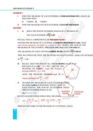 Mathematics Grade 9
182
Example 1
i Find the measure of each interior angle and each central angle of a regular
polygon with:
a 3 sides b 5 sides
ii Find the measure of each exterior angle of a regular n-sided polygon.
Solution:
i a Since the sum of interior angles of a triangle is
180o
, each interior angle is
180
60 .
3
o
o
=
Recall that a 3-sided regular polygon is an equilateral triangle.
To find the measure of a central angle in a regular n-sided polygon, recall that the
sum of the measures of angles at a point is 360o
. Hence, the sum of the
measures of the central angles is 360o
. (Figure 5.10 illustrates this for n = 8.). So,
the measure of each central angle in an n-sided regular polygon is
360o
n
. From
this, we conclude that the measure of each central angle of an equilateral triangle
is
360
120
3
o
o
= .
b Recall that the sum of all interior angles of a 5-sided
polygon is (5 – 2)×180o
= 3 × 180o
= 540o
. So, the
measure of each interior angle of a regular
pentagon is 540o ÷ 5 = 108o.
Also, the measure of each central angle of a
regular pentagon is
360
5
o
= 72o
.
ii To find the measure of each exterior angle
in a regular n-sided polygon, notice that at
each vertex, the sum of an interior angle
and an exterior angle is 180o
(See Figure 5.13).
Hence each exterior angle will measure
( )
2 180 ( 2)180 360
180 180
o o o
o o
n n n
n n n
−
  − −
− = =
 
 
,
which is the same as the measure of a central angle.
108o
72o
Figure 5.12
Interior
angle
Exterior
angle
Figure 5.13
 